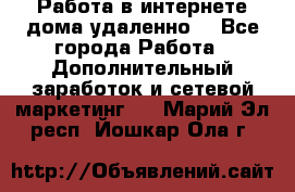  Работа в интернете дома удаленно  - Все города Работа » Дополнительный заработок и сетевой маркетинг   . Марий Эл респ.,Йошкар-Ола г.